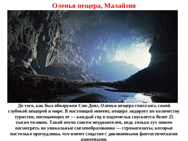 Оленья пещера, Малайзия До того, как был обнаружен Сон-Донг, Оленья пещера считалась самой глубокой пещерой в мире. В настоящий момент, пещера лидирует по количеству туристов, посещающих ее — каждый год в подземелья спускается более 25 тысяч человек. Такой поток совсем неудивителен, ведь только тут можно посмотреть на уникальные спелеообразования — строматолиты, которые настолько причудливы, что имеют сходство с диковинными фантастическими животными. 