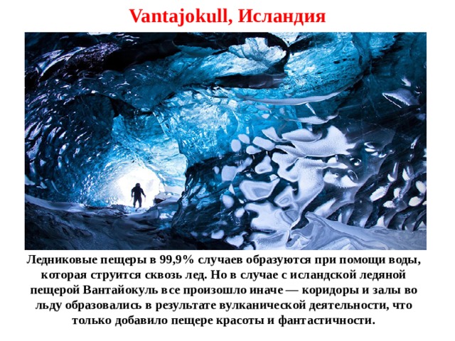 Vantajokull, Исландия Ледниковые пещеры в 99,9% случаев образуются при помощи воды, которая струится сквозь лед. Но в случае с исландской ледяной пещерой Вантайокуль все произошло иначе — коридоры и залы во льду образовались в результате вулканической деятельности, что только добавило пещере красоты и фантастичности. 