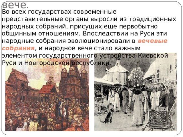  Новгородское вече. Во всех государствах современные представительные органы выросли из традиционных народных собраний, присущих еще первобытно общинным отношениям. Впоследствии на Руси эти народные собрания эволюционировали в вечевые собрания , и народное вече стало важным элементом государственного устройства Киевской Руси и Новгородской республики. 