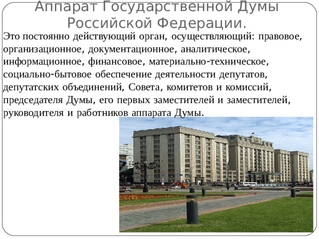 Аппарат Государственной Думы Российской Федерации. Это постоянно  действующий  орган , осуществляющий:  правовое , организационное , документационное , аналитическое , информационное , финансовое , материально - техническое , социально - бытовое  обеспечение  деятельности  депутатов , депутатских  объединений , Совета , комитетов  и  комиссий , председателя  Думы , его  первых  заместителей  и  заместителей , руководителя  и  работников  аппарата  Думы . 