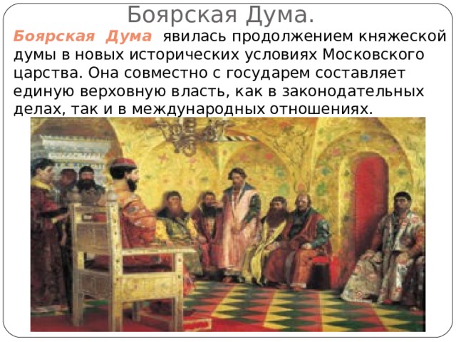 Боярская Дума. Боярская Дума явилась продолжением княжеской думы в новых исторических условиях Московского царства. Она совместно с государем составляет единую верховную власть, как в законодательных делах, так и в международных отношениях. 