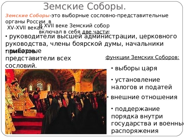 Земские Соборы. Земские Соборы - это выборные сословно-представительные органы России в  XV - XVII веках. В XVII веке Земский собор включал в себя две части :  руководители высшей администрации, церковного руководства, члены боярской думы, начальники приказов.  выборные представители всех сословий. функции Земских Соборов:  выборы царя  установление налогов и податей  внешние отношения  поддержание порядка внутри государства и военные распоряжения 