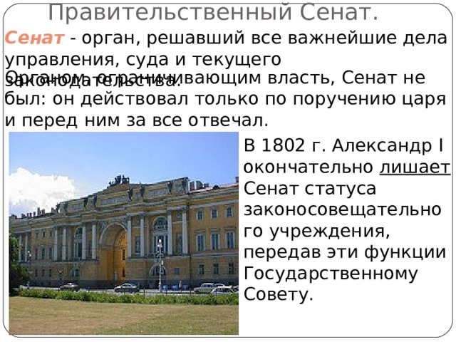 Правительственный Сенат. Сенат - орган, решавший все важнейшие дела управления, суда и текущего законодательства. Органом, ограничивающим власть, Сенат не был: он действовал только по поручению царя и перед ним за все отвечал. В 1802 г. Александр I окончательно лишает Сенат статуса законосовещательного учреждения, передав эти функции Государственному Совету. 