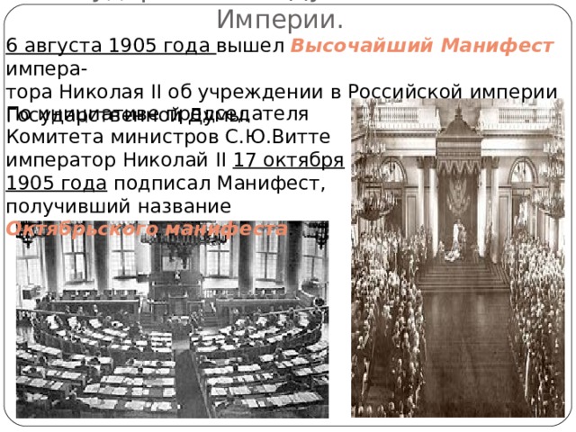  Государственная Дума Российской Империи. 6 августа 1905 года вышел Высочайший Манифест импера- тора Николая II об учреждении в Российской империи Государственной Думы. По инициативе председателя Комитета министров С.Ю.Витте император Николай II  17 октября 1905 года подписал Манифест, получивший название Октябрьского манифеста . 