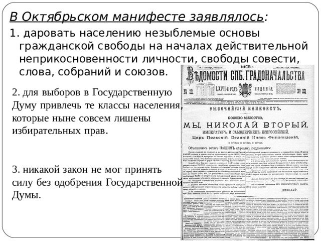 В Октябрьском манифесте заявлялось : 1. даровать населению незыблемые основы гражданской свободы на началах действительной неприкосновенности личности, свободы совести, слова, собраний и союзов. 2. для  выборов  в  Государственную  Думу  привлечь  те  классы  населения , которые  ныне  совсем  лишены  избирательных  прав . 3. никакой  закон  не  мог  принять  силу  без  одобрения  Государственной  Думы. 
