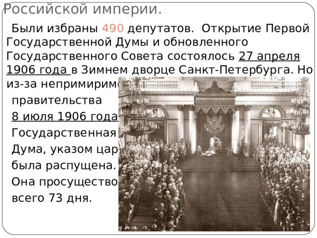Первая Государственная Дума Российской империи.  Были избраны 490 депутатов. Открытие Первой Государственной Думы и обновленного Государственного Совета состоялось 27 апреля 1906 года в Зимнем дворце Санкт-Петербурга. Но из-за непримиримости позиций царя и его  правительства  8 июля 1906 года  Государственная  Дума, указом царя,  была распущена.  Она просуществовала  всего 73 дня. 