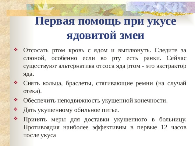 Первая помощь при укусе ядовитой змеи Отсосать ртом кровь с ядом и выплюнуть. Следите за слюной, особенно если во рту есть ранки. Сейчас существуют альтернатива отсоса яда ртом - это экстрактор яда. Снять кольца, браслеты, стягивающие ремни (на случай отека). Обеспечить неподвижность укушенной конечности. Дать укушенному обильное питье. Принять меры для доставки укушенного в больницу. Противоядия наиболее эффективны в первые 12 часов после укуса 