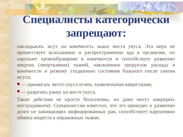 Специалисты категорически запрещают: накладывать жгут на конечность выше места укуса. Эта мера не препятствует всасыванию и распространению яда в организме, но нарушает кровообращение в конечности и способствует развитию некроза (омертвления) тканей, накоплению продуктов распада в конечности и резкому ухудшению состояния больного после снятия жгута;  — прижигать место укуса огнем, химическими веществами;  — разрезать ранку на месте укуса. Такие действия не просто бесполезны, но даже могут навредить пострадавшему. Специалистам известно, что это приводит к развитию долго не заживающих инфицированных ран, способствует нарушению обмена веществ в пораженных тканях.  