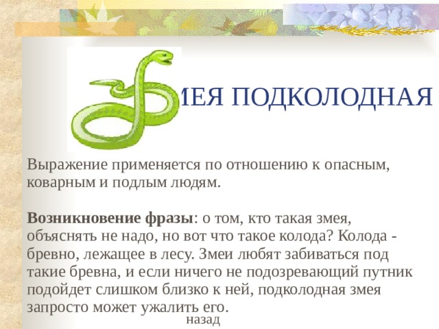 ЗМЕЯ ПОДКОЛОДНАЯ Выражение применяется по отношению к опасным, коварным и подлым людям.   Возникновение фразы : о том, кто такая змея, объяснять не надо, но вот что такое колода? Колода - бревно, лежащее в лесу. Змеи любят забиваться под такие бревна, и если ничего не подозревающий путник подойдет слишком близко к ней, подколодная змея запросто может ужалить его. назад 