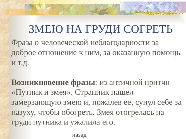 ЗМЕЮ НА ГРУДИ СОГРЕТЬ Фраза о человеческой неблагодарности за доброе отношение к ним, за оказанную помощь и т.д.   Возникновение фразы : из античной притчи «Путник и змея». Странник нашел замерзающую змею и, пожалев ее, сунул себе за пазуху, чтобы обогреть. Змея отогрелась на груди путника и ужалила его. назад 