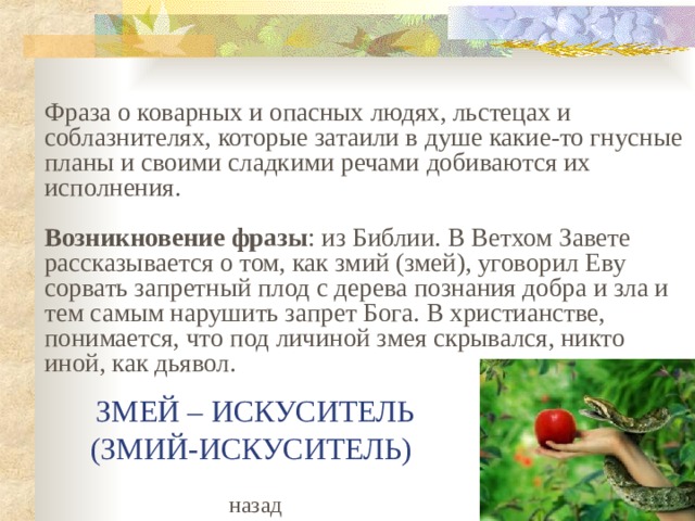 Фраза о коварных и опасных людях, льстецах и соблазнителях, которые затаили в душе какие-то гнусные планы и своими сладкими речами добиваются их исполнения.   Возникновение фразы : из Библии. В Ветхом Завете рассказывается о том, как змий (змей), уговорил Еву сорвать запретный плод с дерева познания добра и зла и тем самым нарушить запрет Бога. В христианстве, понимается, что под личиной змея скрывался, никто иной, как дьявол. ЗМЕЙ – ИСКУСИТЕЛЬ  (ЗМИЙ-ИСКУСИТЕЛЬ) назад  
