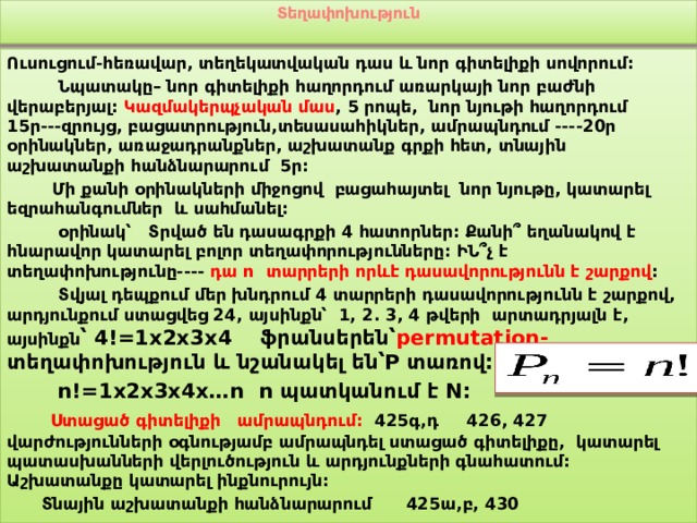 Տեղափոխություն   Ուսուցում-հեռավար, տեղեկատվական դաս և նոր գիտելիքի սովորում:  Նպատակը– նոր գիտելիքի հաղորդում առարկայի նոր բաժնի վերաբերյալ: Կազմակերպչական մաս , 5 րոպե, նոր նյութի հաղորդում 15ր---զրույց, բացատրություն,տեսասահիկներ, ամրապնդում ----20ր օրինակներ, առաջադրանքներ, աշխատանք գրքի հետ, տնային աշխատանքի հանձնարարում 5ր:  Մի քանի օրինակների միջոցով բացահայտել նոր նյութը, կատարել եզրահանգումներ և սահմանել:  օրինակ՝ Տրված են դասագրքի 4 հատորներ: Քանի՞ եղանակով է հնարավոր կատարել բոլոր տեղափորությունները: ԻՆ՞չ է տեղափոխությունը---- դա n տարրերի որևէ դասավորությունն է շարքով :  Տվյալ դեպքում մեր խնդրում 4 տարրերի դասավորությունն է շարքով, արդյունքում ստացվեց 24, այսինքն՝ 1, 2. 3, 4 թվերի արտադրյալն է, այսինքն ՝ 4!=1x2x3x4 ֆրանսերեն՝ permutation- տեղափոխություն և նշանակել են՝P տառով:  n!=1x2x3x4x…n n պատկանում է N:  Ստացած գիտելիքի ամրապնդում: 425գ,դ 426, 427 վարժությունների օգնությամբ ամրապնդել ստացած գիտելիքը, կատարել պատասխանների վերլուծություն և արդյունքների գնահատում: Աշխատանքը կատարել ինքնուրույն:  Տնային աշխատանքի հանձնարարում 425ա,բ, 430 