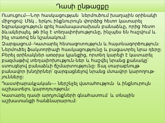 Դասի ընթացքը Ուսուցում---Նոր հասկացության ներմուծում խաղային օրինակի միջոցով: Մեկ , երկու ինքնուրույն փորձից հետո կատարել եզրակացություն գրել համապատախան բանաձևը, որից հետո ձևակերպել, թե ինչ է տեղափոխությունը, ինչպես են հաշվում և ինչ տառով են նշանակում: Զարգացում--Կատարել հետազոտություն և հայտնագործություն: Ներմուծել ֆակտորիալի հասկացությունը և բացատրել նրա դերը: Բերել օրինակներ առօրյա կյանքից, որտեղ կարելի է կատարել բազմաթիվ տեղափոխություն-ներ և հաշվել նրանց քանակը՝ ստուգելով բանաձևի ճշմարտությունը: Տալ տարաբնույթ բանավոր խնդիրներ՝ զարգացնելով նրանց մտավոր կարողութ-յունները: Դաստիարակչական--- ներշնչել վստահություն և ինքնուրույն աշխատելու կարողուոթյուն: Կատարել դասի արդյունքների գնահատում և տնային աշխատանքի հանձնարարում: 