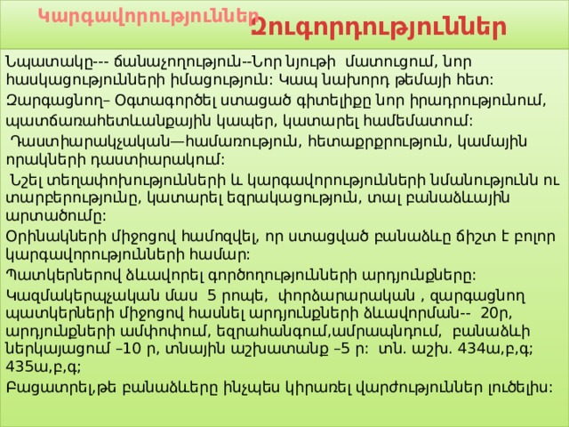 Կարգավորություններ  Զուգորդություններ  Նպատակը--- ճանաչողություն--Նոր նյութի մատուցում, նոր հասկացությունների իմացություն: Կապ նախորդ թեմայի հետ: Զարգացնող– Օգտագործել ստացած գիտելիքը նոր իրադրությունում, պատճառահետևանքային կապեր, կատարել համեմատում:  Դաստիարակչական—համառություն, հետաքրքրություն, կամային որակների դաստիարակում:  Նշել տեղափոխությունների և կարգավորությունների նմանությունն ու տարբերությունը, կատարել եզրակացություն, տալ բանաձևային արտածումը: Օրինակների միջոցով համոզվել, որ ստացված բանաձևը ճիշտ է բոլոր կարգավորությունների համար: Պատկերներով ձևավորել գործողությունների արդյունքները: Կազմակերպչական մաս 5 րոպե, փորձարարական , զարգացնող պատկերների միջոցով հասնել արդյունքների ձևավորման-- 20ր, արդյունքների ամփոփում, եզրահանգում,ամրապնդում, բանաձևի ներկայացում –10 ր, տնային աշխատանք –5 ր: տն. աշխ. 434ա,բ,գ; 435ա,բ,գ; Բացատրել,թե բանաձևերը ինչպես կիրառել վարժություններ լուծելիս: 