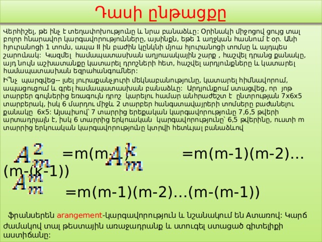 Դասի ընթացքը Վերհիշել, թե ինչ է տեղափոխությունը և նրա բանաձևը: Օրինակի միջոցով ցույց տալ բոլոր հնարավոր կարգավորությունները, այսինքն, եթե 1 աղջկան հասնում է օր. Անի հյուրանոցի 1 տոմս, ապա II ին բաժին կընկնի մյուս հյուրանոցի տոմսը և այդպես շարունակ: Կազմել համապատասխան աղյուսակային շարք , հաշվել դրանց քանակը, այդ նույն աշխատանքը կատարել դրոշների հետ, հաշվել արդյունքները և կատարել համապատասխան եզրահանգումներ: Ի՞նչ պարզվեց-- լսել յուրաքանչյուրի մեկնաբանությունը, կատարել հիմնավորում, ապացուցում և գրել համապատասխան բանաձևը: Արդյունքում ստացվեց, որ յոթ տարբեր գույներից եռագույն դրոշ կարելու համար անհրաժեշտ է ընտրության 7x6x5 տարբերակ, իսկ 6 մարդու միջև 2 տարբեր հանգստավայրերի տոմսերը բաժանելու քանակը 6x5: Այսպիսով՝ 7 տարրից երեքական կարգավորությունը 7,6,5 թվերի արտադրյալն է, իսկ 6 տարրից երկուական կարգավորությունը՝ 6,5 թվերինը, ուստի m տարրից երկուական կարգավորությունը կտրվի հետևյալ բանաձևով  =m(m-1) =m(m-1)(m-2)…(m-(k-1))  =m(m-1)(m-2)…(m-(m-1))  ֆրանսերեն arangement -կարգավորություն և նշանակում են Aտառով: Կարճ ժամակով տալ թեստային առաջադրանք և ստուգել ստացած գիտելիքի աստիճանը: 