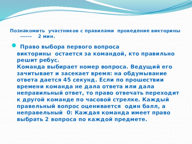  Познакомить участников с правилами проведение викторины ------ 2 мин.  Право выбора первого вопроса викторины  остается за командой, кто правильно решит ребус.  Команда выбирает номер вопроса. Ведущий его зачитывает и засекает время: на обдумывание ответа дается 45 секунд. Если по прошествии времени команда не дала ответа или дала неправильный ответ, то право отвечать переходит к другой команде по часовой стрелке. Каждый правельный вопрос оценивается один балл, а неправельный 0: Каждая команда имеет право выбрать 2 вопроса по каждой предмете.    