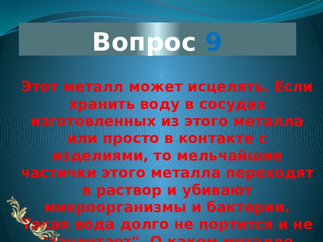 Вопрос 9 Этот металл может исцелять. Если хранить воду в сосудах изготовленных из этого металла или просто в контакте с изделиями, то мельчайшие частички этого металла переходят в раствор и убивают микроорганизмы и бактерии. Такая вода долго не портится и не 