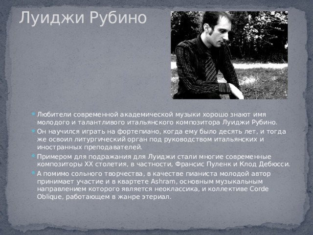 Луиджи Рубино   Любители современной академической музыки хорошо знают имя молодого и талантливого итальянского композитора Луиджи Рубино. Он научился играть на фортепиано, когда ему было десять лет, и тогда же освоил литургический орган под руководством итальянских и иностранных преподавателей. Примером для подражания для Луиджи стали многие современные композиторы XX столетия, в частности, Франсис Пуленк и Клод Дебюсси. А помимо сольного творчества, в качестве пианиста молодой автор принимает участие и в квартете Ashram, основным музыкальным направлением которого является неоклассика, и коллективе Corde Oblique, работающем в жанре этериал. 
