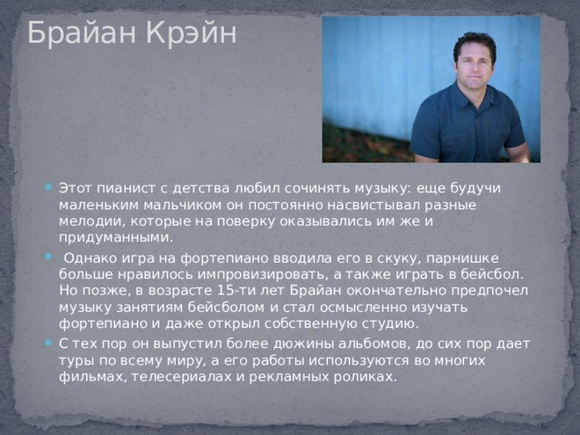 Брайан Крэйн   Этот пианист с детства любил сочинять музыку: еще будучи маленьким мальчиком он постоянно насвистывал разные мелодии, которые на поверку оказывались им же и придуманными.  Однако игра на фортепиано вводила его в скуку, парнишке больше нравилось импровизировать, а также играть в бейсбол. Но позже, в возрасте 15-ти лет Брайан окончательно предпочел музыку занятиям бейсболом и стал осмысленно изучать фортепиано и даже открыл собственную студию. С тех пор он выпустил более дюжины альбомов, до сих пор дает туры по всему миру, а его работы используются во многих фильмах, телесериалах и рекламных роликах. 