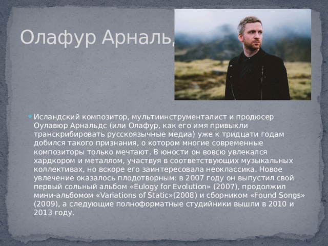 Олафур Арнальдс Исландский композитор, мультиинструменталист и продюсер Оулавюр Арнальдс (или Олафур, как его имя привыкли транскрибировать русскоязычные медиа) уже к тридцати годам добился такого признания, о котором многие современные композиторы только мечтают. В юности он вовсю увлекался хардкором и металлом, участвуя в соответствующих музыкальных коллективах, но вскоре его заинтересовала неоклассика. Новое увлечение оказалось плодотворным: в 2007 году он выпустил свой первый сольный альбом «Eulogy for Evolution» (2007), продолжил мини-альбомом «Variations of Static»(2008) и сборником «Found Songs» (2009), а следующие полноформатные студийники вышли в 2010 и 2013 году. 