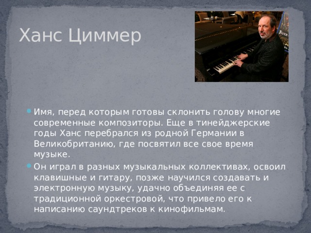 Ханс Циммер Имя, перед которым готовы склонить голову многие современные композиторы. Еще в тинейджерские годы Ханс перебрался из родной Германии в Великобританию, где посвятил все свое время музыке. Он играл в разных музыкальных коллективах, освоил клавишные и гитару, позже научился создавать и электронную музыку, удачно объединяя ее с традиционной оркестровой, что привело его к написанию саундтреков к кинофильмам. 