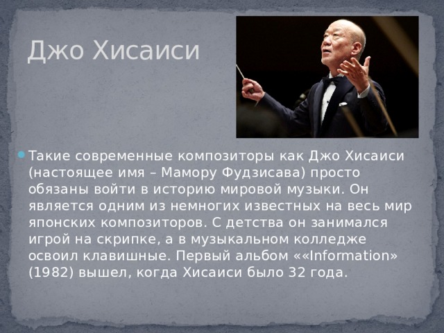 Джо Хисаиси Такие современные композиторы как Джо Хисаиси (настоящее имя – Мамору Фудзисава) просто обязаны войти в историю мировой музыки. Он является одним из немногих известных на весь мир японских композиторов. С детства он занимался игрой на скрипке, а в музыкальном колледже освоил клавишные. Первый альбом ««Information» (1982) вышел, когда Хисаиси было 32 года. 