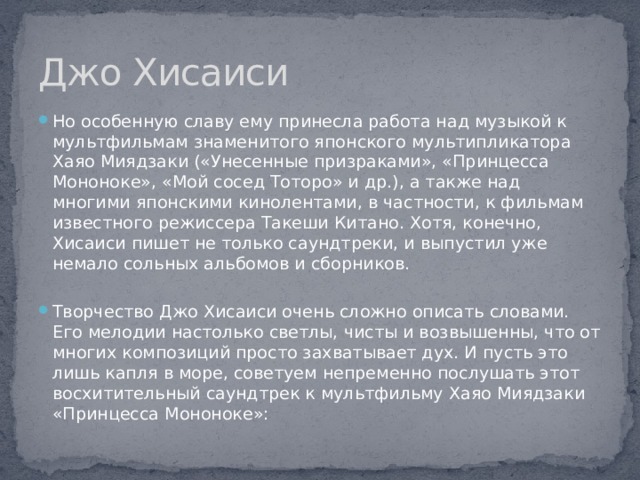Джо Хисаиси Но особенную славу ему принесла работа над музыкой к мультфильмам знаменитого японского мультипликатора Хаяо Миядзаки («Унесенные призраками», «Принцесса Мононоке», «Мой сосед Тоторо» и др.), а также над многими японскими кинолентами, в частности, к фильмам известного режиссера Такеши Китано. Хотя, конечно, Хисаиси пишет не только саундтреки, и выпустил уже немало сольных альбомов и сборников. Творчество Джо Хисаиси очень сложно описать словами. Его мелодии настолько светлы, чисты и возвышенны, что от многих композиций просто захватывает дух. И пусть это лишь капля в море, советуем непременно послушать этот восхитительный саундтрек к мультфильму Хаяо Миядзаки «Принцесса Мононоке»: 