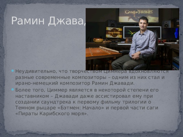 Рамин Джавади Неудивительно, что творчеством Циммера вдохновляются разные современные композиторы – одним из них стал и ирано-немецкий композитор Рамин Джавади. Более того, Циммер является в некоторой степени его наставником – Джавади даже ассистировал ему при создании саундтрека к первому фильму трилогии о Темном рыцаре «Бэтмен: Начало» и первой части саги «Пираты Карибского моря». 
