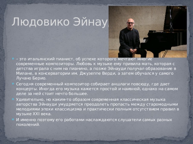 Людовико Эйнауди – это итальянский пианист, об успехе которого мечтают многие современные композиторы. Любовь к музыке ему привила мать, которая с детства играла с ним на пианино, а позже Эйнауди получал образование в Милане, в консерватории им. Джузеппе Верди, а затем обучался у самого Лучано Берио. Сегодня современный композитор собирает аншлаги повсюду, где дает концерты. Иногда его музыка кажется простой и наивной, однако на самом деле за ней стоит нечто большее. Удивительно, но каким-то образом современная классическая музыка авторства Эйнауди умудряется преодолеть пропасть между старомодными мелодиями эпохи классицизма и практически полным отсутствием правил в музыке XXI века. И именно поэтому его работами наслаждаются слушатели самых разных поколений. 