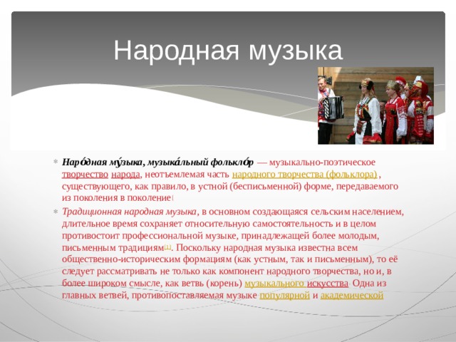 Народная музыка Наро́дная му́зыка ,  музыка́льный фолькло́р   — музыкально-поэтическое  творчество   народа , неотъемлемая часть  народного творчества (фольклора) , существующего, как правило, в устной (бесписьменной) форме, передаваемого из поколения в поколение [ Традиционная народная музыка , в основном создающаяся сельским населением, длительное время сохраняет относительную самостоятельность и в целом противостоит профессиональной музыке, принадлежащей более молодым, письменным традициям [1] . Поскольку народная музыка известна всем общественно-историческим формациям (как устным, так и письменным), то её следует рассматривать не только как компонент народного творчества, но и, в более широком смысле, как ветвь (корень)  музыкального искусства . Одна из главных ветвей, противопоставляемая музыке  популярной  и  академической 