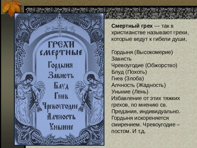 Смертный грех — так в христианстве называют грехи, которые ведут к гибели души,  Гордыня (Высокомерие)  Зависть  Чревоугодие (Обжорство)  Блуд (Похоть)  Гнев (Злоба)  Алчность (Жадность)  Уныние (Лень)  Избавление от этих тяжких грехов, по мнению св. Предания, индивидуально. Гордыня искореняется смирением. Чревоугодие – постом. И т.д. 