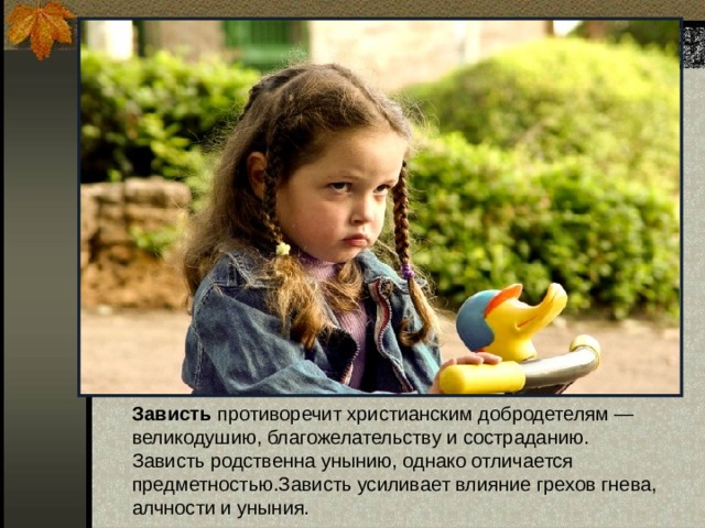 Зависть противоречит христианским добродетелям — великодушию, благожелательству и состраданию.  Зависть родственна унынию, однако отличается предметностью.Зависть усиливает влияние грехов гнева, алчности и уныния. 