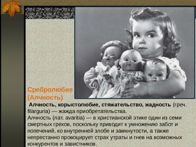 Сребролюбие (Алчность)  Алчность, корыстолюбие, стяжательство, жадность (греч. filarguria) — жажда приобретательства.  Алчность (лат. avaritia) — в христианской этике один из семи смертных грехов, поскольку приводит к умножению забот и попечений, ко внутренней злобе и замкнутости, а также непрестанно провоцирует страх утраты и гнев на возможных конкурентов и завистников.   
