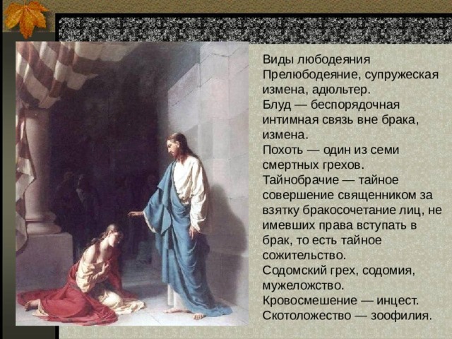 Виды любодеяния  Прелюбодеяние, супружеская измена, адюльтер.  Блуд — беспорядочная интимная связь вне брака, измена. Похоть — один из семи смертных грехов.  Тайнобрачие — тайное совершение священником за взятку бракосочетание лиц, не имевших права вступать в брак, то есть тайное сожительство.  Содомский грех, содомия, мужеложство.  Кровосмешение — инцест.  Скотоложество — зоофилия. 