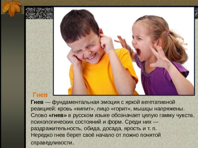  Гнев Гнев — фундаментальная эмоция с яркой вегетативной реакцией: кровь «кипит», лицо «горит», мышцы напряжены.  Слово «гнев» в русском языке обозначает целую гамму чувств, психологических состояний и форм. Среди них — раздражительность, обида, досада, ярость и т. п. Нередко гнев берет своё начало от ложно понятой справедливости . 