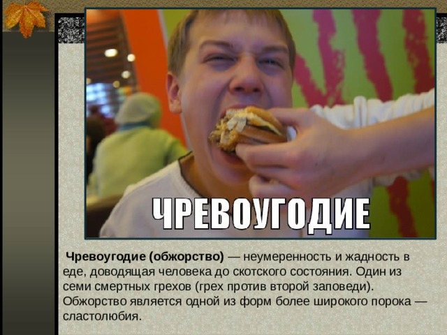  Чревоугодие  (обжорство) — неумеренность и жадность в еде, доводящая человека до скотского состояния. Один из семи смертных грехов (грех против второй заповеди). Обжорство является одной из форм более широкого порока — сластолюбия.   