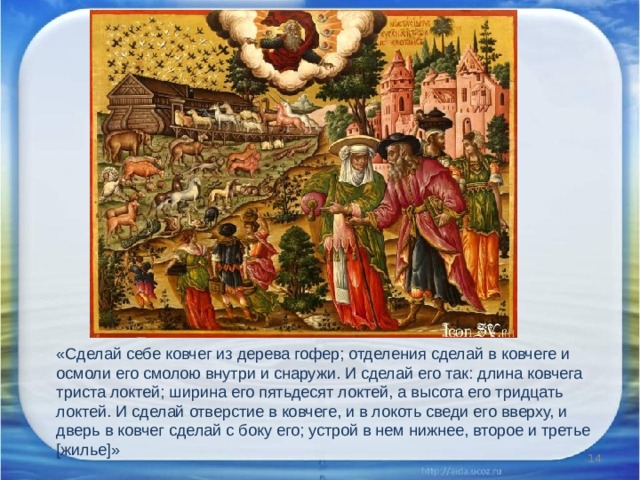 «Сделай себе ковчег из дерева гофер; отделения сделай в ковчеге и осмоли его смолою внутри и снаружи. И сделай его так: длина ковчега триста локтей; ширина его пятьдесят локтей, а высота его тридцать локтей. И сделай отверстие в ковчеге, и в локоть сведи его вверху, и дверь в ковчег сделай с боку его; устрой в нем нижнее, второе и третье [жилье]»  