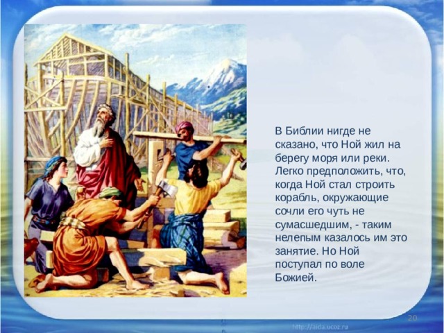 В Библии нигде не сказано, что Ной жил на берегу моря или реки. Легко предположить, что, когда Ной стал строить корабль, окружающие сочли его чуть не сумасшедшим, - таким нелепым казалось им это занятие. Но Ной поступал по воле Божией.  