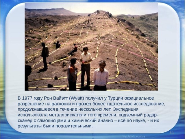В 1977 году Рон Вайэтт (Wyatt) получил у Турции официальное разрешение на раскопки и провел более тщательное исследование, продолжавшееся в течение нескольких лет. Экспедиция использовала металлоискатели того времени, подземный радар-сканер с самописцами и химический анализ – всё по науке, - и их результаты были поразительными.  
