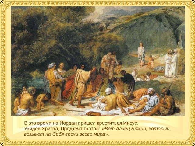 В это время на Иордан пришел креститься Иисус. Увидев Христа, Предтеча сказал: «Вот Агнец Божий, который возьмет на Себя грехи всего мира».  