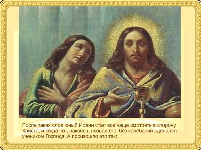 После таких слов юный Иоанн стал все чаще смотреть в сторону Христа, и когда Тот, наконец, позвал его, без колебаний сделался учеником Господа. А произошло это так:  