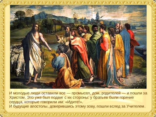 И молодые люди оставили все — промысел, дом, родителей — и пошли за Христом. Это уже был подвиг с их стороны: у братьев были горячие сердца, которые говорили им: «Идите!». И будущие апостолы, доверившись этому зову, пошли вслед за Учителем .  