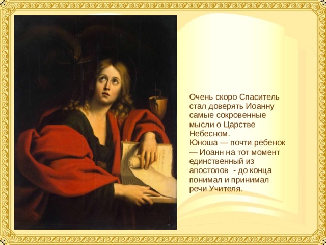 Очень скоро Спаситель стал доверять Иоанну самые сокровенные мысли о Царстве Небесном. Юноша — почти ребенок — Иоанн на тот момент единственный из апостолов - до конца понимал и принимал речи Учителя.  