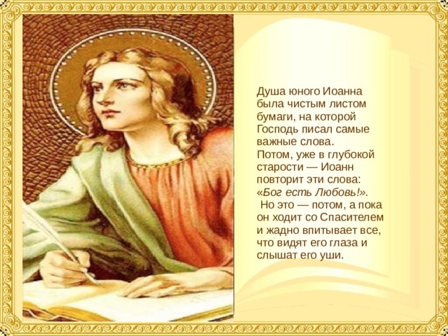 Душа юного Иоанна была чистым листом бумаги, на которой Господь писал самые важные слова. Потом, уже в глубокой старости — Иоанн повторит эти слова: « Бог есть Любовь!».  Но это — потом, а пока он ходит со Спасителем и жадно впитывает все, что видят его глаза и слышат его уши.  