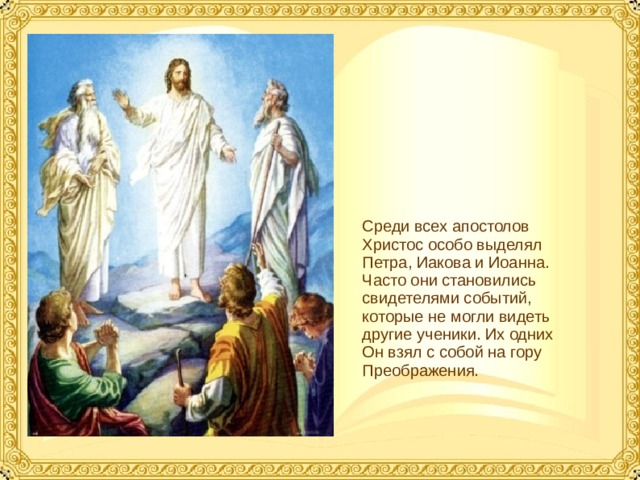 Среди всех апостолов Христос особо выделял Петра, Иакова и Иоанна. Часто они становились свидетелями событий, которые не могли видеть другие ученики. Их одних Он взял с собой на гору Преображения.  