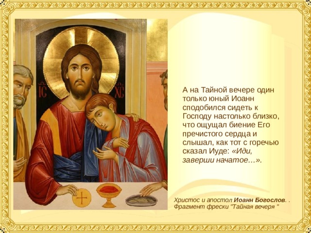 А на Тайной вечере один только юный Иоанн сподобился сидеть к Господу настолько близко, что ощущал биение Его пречистого сердца и слышал, как тот с горечью сказал Иуде: «Иди, заверши начатое…». Христос и апостол Иоанн  Богослов . . Фрагмент фрески 