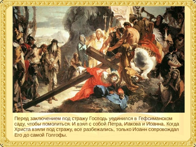 Перед заключением под стражу Господь уединился в Гефсиманском саду, чтобы помолиться. И взял с собой Петра, Иакова и Иоанна. Когда Христа взяли под стражу, все разбежались, только Иоанн сопровождал Его до самой Голгофы.  