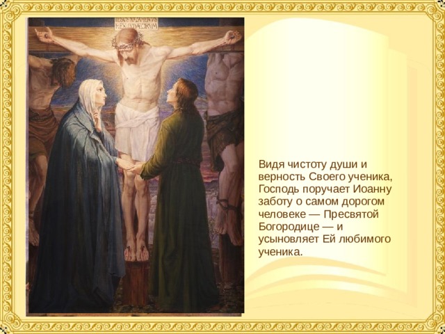 Видя чистоту души и верность Своего ученика, Господь поручает Иоанну заботу о самом дорогом человеке — Пресвятой Богородице — и усыновляет Ей любимого ученика.  