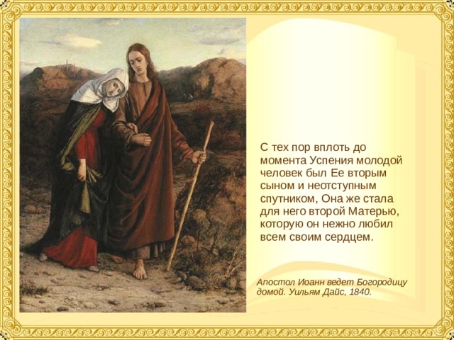 С тех пор вплоть до момента Успения молодой человек был Ее вторым сыном и неотступным спутником, Она же стала для него второй Матерью, которую он нежно любил всем своим сердцем. Апостол Иоанн ведет Богородицу домой. Уильям Дайс, 1840.  