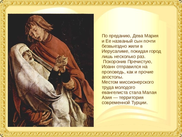 По преданию, Дева Мария и Ее названый сын почти безвыездно жили в Иерусалиме, покидая город лишь несколько раз.  Похоронив Пречистую, Иоанн отправился на проповедь, как и прочие апостолы. Местом миссионерского труда молодого евангелиста стала Малая Азия — территория современной Турции.  